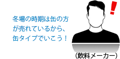 冬場の時期は缶の方が売れているから、缶タイプでいこう！